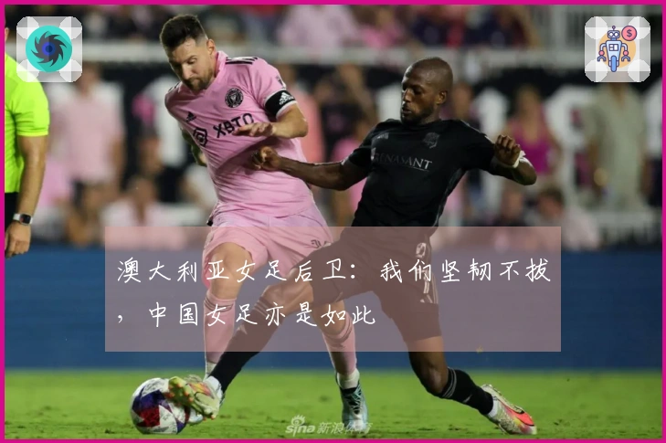 澳大利亚女足后卫:我们坚韧不拔,中国女足亦是如此