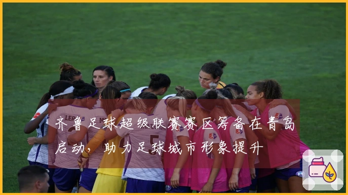 齐鲁足球超级联赛赛区筹备在青岛启动，助力足球城市形象提升