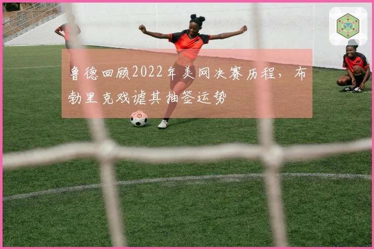 鲁德回顾2022年美网决赛历程，布勃里克戏谑其抽签运势