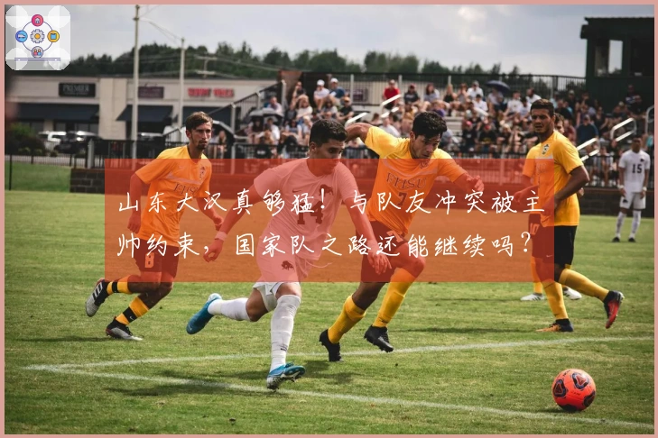 山东大汉真够猛！与队友冲突被主帅约束，国家队之路还能继续吗？