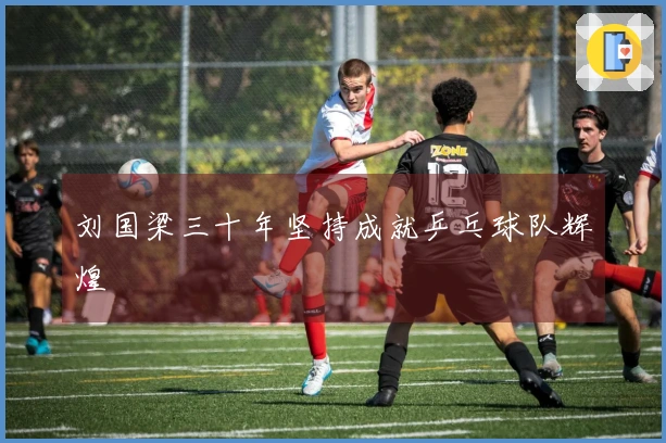 刘国梁三十年坚持成就乒乓球队辉煌