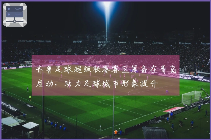 齐鲁足球超级联赛赛区筹备在青岛启动，助力足球城市形象提升