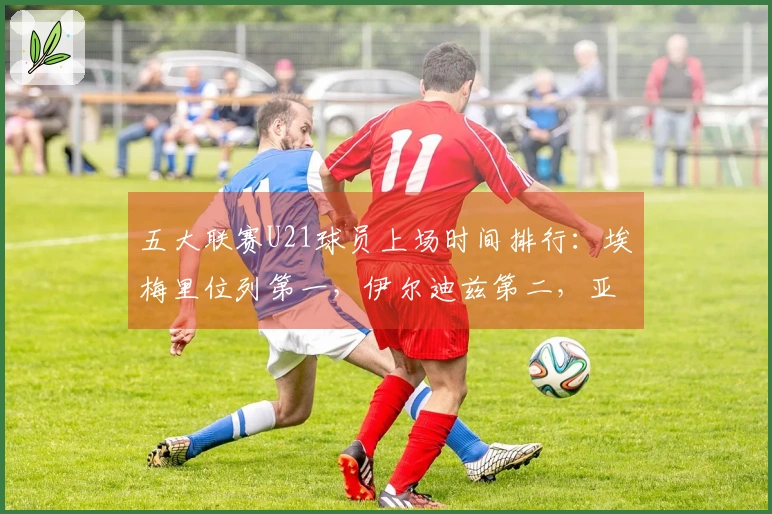 五大联赛U21球员上场时间排行：埃梅里位列第一，伊尔迪兹第二，亚马尔第七