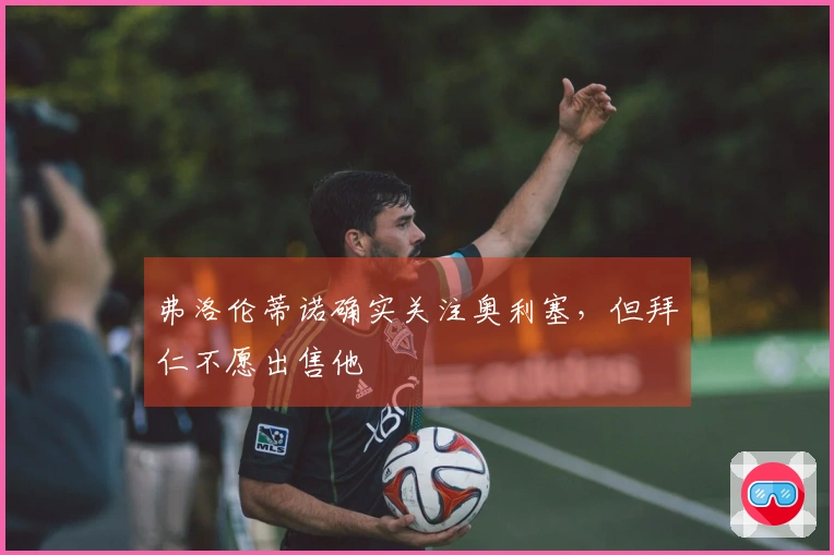 弗洛伦蒂诺确实关注奥利塞，但拜仁不愿出售他