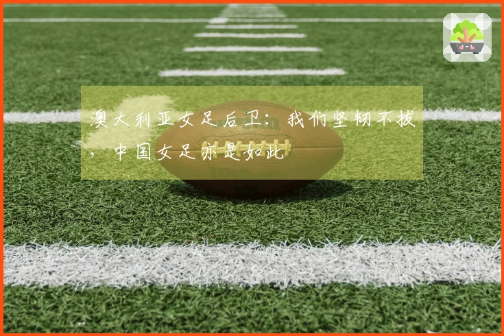 澳大利亚女足后卫：我们坚韧不拔，中国女足亦是如此