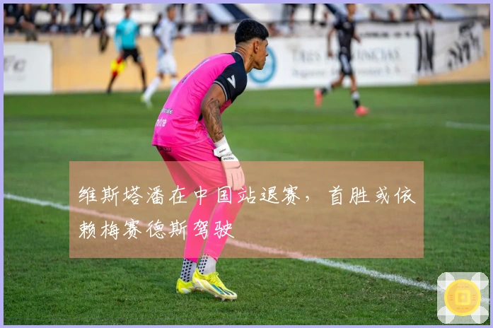 维斯塔潘在中国站退赛，首胜或依赖梅赛德斯驾驶